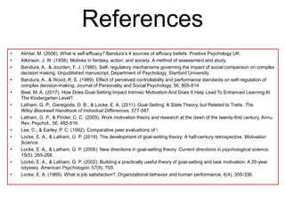 References
• Akhtar, M. (2008). What is self-efficacy? Bandura’s 4 sources of efficacy beliefs. Positive Psychology UK.
• Atkinson, J. W. (1958). Motives in fantasy, action, and society: A method of assessment and study.
• Bandura, A., & Jourden, F. J. (1990). Self- regulatory mechanisms governing the impact of social comparison on complex
decision making. Unpublished manuscript, Department of Psychology, Stanford University.
• Bandura, A., & Wood, R. E. (1989). Effect of perceived controllability and performance standards on self-regulation of
complex decision-making. Journal of Personality and Social Psychology, 56, 805-814.
• Beal, M. A. (2017). How Does Goal-Setting Impact Intrinsic Motivation And Does It Help Lead To Enhanced Learning At
The Kindergarten Level?.
• Latham, G. P., Ganegoda, D. B., & Locke, E. A. (2011). Goal‐Setting: A State Theory, but Related to Traits. The
Wiley‐Blackwell Handbook of Individual Differences, 577-587.
• Latham, G. P., & Pinder, C. C. (2005). Work motivation theory and research at the dawn of the twenty-first century. Annu.
Rev. Psychol., 56, 485-516.
• Lee, C., & Earley, P. C. (1992). Comparative peer evaluations of 
• Locke, E. A., & Latham, G. P. (2019). The development of goal-setting theory: A half-century retrospective. Motivation
Science.
• Locke, E. A., & Latham, G. P. (2006). New directions in goal-setting theory. Current directions in psychological science,
15(5), 265-268.
• Locke, E. A., & Latham, G. P. (2002). Building a practically useful theory of goal-setting and task motivation: A 35-year
odyssey. American Psychologist, 57(9), 705.
• Locke, E. A. (1969). What is job satisfaction?. Organizational behavior and human performance, 4(4), 309-336.
 