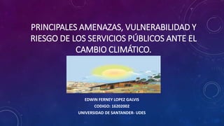 PRINCIPALES AMENAZAS, VULNERABILIDAD Y
RIESGO DE LOS SERVICIOS PÚBLICOS ANTE EL
CAMBIO CLIMÁTICO.
EDWIN FERNEY LOPEZ GALVIS
CODIGO: 16202002
UNIVERSIDAD DE SANTANDER- UDES
 