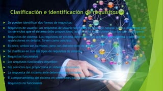 Clasificación e identificación de requisitos
 Se pueden identificar dos formas de requisitos:
 Requisitos de usuario: Los requisitos de usuario son frases en lenguaje natural junto a diagramas con
los servicios que el sistema debe proporcionar, así como las restricciones bajo las que debe operar.
 Requisitos de sistema: Los requisitos de sistema determinan los servicios del sistema y pero con las
restricciones en detalle. Sirven como contrato.
 Es decir, ambos son lo mismo, pero con distinto nivel de detalle.
 Se clasifican en tres los tipos de requisitos de sistema:
 Requisitos funcionales
 Los requisitos funcionales describen:
 Los servicios que proporciona el sistema (funciones).
 La respuesta del sistema ante determinadas entradas.
 El comportamiento del sistema en situaciones particulares.
 Requisitos no funcionales
 