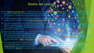 Diseño del sistema
 En ingeniería de software, el diseño es una fase de ciclo de vida del software. Se basa en la especificación de
requisitos producido por el análisis de los requisitos (fase de análisis), el diseño define cómo estos requisitos
se cumplirán, la estructura que debe darse al sistema de software para que se haga realidad.
 El diseño sigue siendo una fase separada del la programación o codificación, esta última corresponde a la
traducción en un determinado lenguaje de programación de las premisas adoptadas en el diseño.
 Las distinciones entre las actividades mencionadas hasta ahora no siempre son claras cómo se quisiera en las
teorías clásicas de ingeniería de software. El diseño, en particular, puede describir el funcionamiento interno
de un sistema en diferentes niveles de detalle, cada una de ellos se coloca en una posición intermedia entre
el análisis y codificación.
 Normalmente se entiende por "diseño de la arquitectura" al diseño de "muy alto nivel", que sólo define la
estructura del sistema en términos de la módulos de software de que se compone y las relaciones
macroscópicas entre ellos. A este nivel de diseño pertenecen fórmulas como cliente-servidor o “tres niveles”,
o, más generalmente, las decisiones sobre el uso de la arquitectura de hardware especial que se utilice, el
sistema operativo, DBMS, Protocolos de red, etc.
 Un nivel intermedio de detalle puede definir la descomposición del sistema en módulos, pero esta vez con
una referencia más o menos explícita al modo de descomposición que ofrece el particular lenguaje de
programación con el que el desarrollo se va a implementar, por ejemplo, en un diseño realizado con la
tecnología de objetos, el proyecto podría describir al sistema en términos de clases y sus interrelaciones.
 