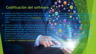 Codificación del software
 Durante esta etapa se realizan las tareas que comúnmente se conocen como programación; que consiste,
esencialmente, en llevar a código fuente, en el lenguaje de programación elegido, todo lo diseñado en la fase
anterior. Esta tarea la realiza el programador, siguiendo por completo los lineamientos impuestos en el diseño
y en consideración siempre a los requisitos funcionales y no funcionales (ERS) especificados en la primera
etapa.
 Es común pensar que la etapa de programación o codificación (algunos la llaman implementación) es la que
insume la mayor parte del trabajo de desarrollo del software; sin embargo, esto puede ser relativo (y
generalmente aplicable a sistemas de pequeño porte) ya que las etapas previas son cruciales, críticas y
pueden llevar bastante más tiempo. Se suele hacer estimaciones de un 30% del tiempo total insumido en la
programación, pero esta cifra no es consistente ya que depende en gran medida de las características del
sistema, su criticidad y el lenguaje de programación elegido.7 En tanto menor es el nivel del lenguaje mayor
será el tiempo de programación requerido, así por ejemplo se tardaría más tiempo en codificar
un algoritmo en lenguaje ensamblador que el mismo programado en lenguaje C.
 