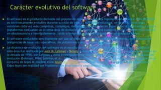 Carácter evolutivo del software
 El software es el producto derivado del proceso de desarrollo, según la ingeniería de software. Este producto
es intrínsecamente evolutivo durante su ciclo de vida. El software evoluciona, en general, generando
versiones cada vez más completas, complejas, mejoradas, optimizadas en algún aspecto, adecuadas a nuevas
plataformas (seCuando un sistema deja de evolucionar, eventualmente cumplirá con su ciclo de vida, entrará
en obsolescencia e inevitablemente, tarde o temprano, será reemplazado por un producto nuevo.
 El software evoluciona sencillamente por que se debe adaptar a los cambios del entorno, sean funcionales
(exigencias de usuarios), operativos, de plataforma o arquitectura hardware.
 La dinámica de evolución del software es el estudio de los cambios del sistema. La mayor contribución en
esta área fue realizada por Meir M. Lehman y Belady, comenzando en los años 70 y 80. Su trabajo continuó en
la década de 1990, con Lehman y otros investigadores de relevancia en la realimentación en los procesos de
evolución (Lehman, 1996; Lehman et al., 1998; lehman et al., 2001). A partir de esos estudios propusieron un
conjunto de leyes (conocidas como leyes de Lehman) respecto de los cambios producidos en los sistemas.
Estas leyes (en realidad son hipótesis) son invariantes y ampliamente aplicables.
 