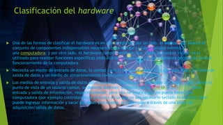 Clasificación del hardware
 Una de las formas de clasificar el hardware es en dos categorías: por un lado, el básico, que abarca el
conjunto de componentes indispensables necesarios para otorgar la funcionalidad mínima a
una computadora; y por otro lado, el hardware complementario, que, como su nombre indica, es el
utilizado para realizar funciones específicas (más allá de las básicas), no estrictamente necesarias para el
funcionamiento de la computadora.
 Necesita un medio de entrada de datos, la unidad central de procesamiento, la memoria RAM, un medio de
salida de datos y un medio de almacenamiento constituyen el hardware básico.
 Los medios de entrada y salida de datos estrictamente indispensables dependen de la aplicación: desde el
punto de vista de un usuario común, se debería disponer, al menos, de un teclado y un monitor para
entrada y salida de información, respectivamente; pero ello no implica que no pueda haber una
computadora (por ejemplo controlando un proceso) en la que no sea necesario teclado ni monitor; bien
puede ingresar información y sacar sus datos procesados, por ejemplo, a través de una placa de
adquisición/salida de datos.
 