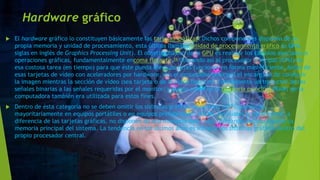 Hardware gráfico
 El hardware gráfico lo constituyen básicamente las tarjetas gráficas. Dichos componentes disponen de su
propia memoria y unidad de procesamiento, esta última llamada unidad de procesamiento gráfico (o GPU,
siglas en inglés de Graphics Processing Unit). El objetivo básico de la GPU es realizar los cálculos asociados a
operaciones gráficas, fundamentalmente encoma flotante,16 liberando así al procesador principal (CPU) de
esa costosa tarea (en tiempo) para que éste pueda efectuar otras funciones en forma más eficiente. Antes de
esas tarjetas de vídeo con aceleradores por hardware, era el procesador principal el encargado de construir
la imagen mientras la sección de vídeo (sea tarjeta o de la placa base) era simplemente un traductor de las
señales binarias a las señales requeridas por el monitor; y buena parte de la memoria principal (RAM) de la
computadora también era utilizada para estos fines.
 Dentro de ésta categoría no se deben omitir los sistemas gráficos integrados (IGP), presentes
mayoritariamente en equipos portátiles o en equipos prefabricados (OEM), los cuales generalmente, a
diferencia de las tarjetas gráficas, no disponen de una memoria dedicada, utilizando para su función la
memoria principal del sistema. La tendencia en los últimos años es integrar los sistemas gráficos dentro del
propio procesador central.
 
