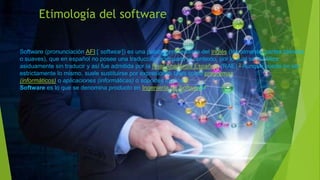 Etimología del software
Software (pronunciación AFI:[ˈsɒftwɛəʳ]) es una palabra proveniente del inglés (literalmente: partes blandas
o suaves), que en español no posee una traducción adecuada al contexto, por lo cual se la utiliza
asiduamente sin traducir y así fue admitida por la Real Academia Española (RAE).2 Aunque puede no ser
estrictamente lo mismo, suele sustituirse por expresiones tales como programas
(informáticos) o aplicaciones (informáticas) o soportes lógicos.3
Software es lo que se denomina producto en Ingeniería de Software.4
 