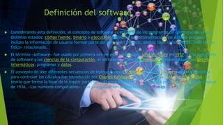 Definición del software
 Considerando esta definición, el concepto de software va más allá de los programas de computación en sus
distintos estados: código fuente, binario o ejecutable; también su documentación, los datos a procesar e
incluso la información de usuario forman parte del software: es decir, abarca todo lo intangible, todo lo «no
físico» relacionado.
 El término «software» fue usado por primera vez en este sentido por John W. Tukey en 1957. En la ingeniería
de software y las ciencias de la computación, el software es toda la información procesada por los sistemas
informáticos: programas y datos.
 El concepto de leer diferentes secuencias de instrucciones (programa) desde la memoria de un dispositivo
para controlar los cálculos fue introducido por Charles Babbage como parte de su máquina diferencial. La
teoría que forma la base de la mayor parte del software moderno fue propuesta por Alan Turing en su ensayo
de 1936, «Los números computables», con una aplicación al problema de decisión.
 