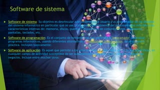 Software de sistema
 Software de sistema: Su objetivo es desvincular adecuadamente al usuario y al programador de los detalles
del sistema informático en particular que se use, aislándolo especialmente del procesamiento referido a las
características internas de: memoria, discos, puertos y dispositivos de comunicaciones, impresoras,
pantallas, teclados, etc.
 Software de programación: Es el conjunto de herramientas que permiten al programador desarrollar
programas informáticos, usando diferentes alternativas y lenguajes de programación, de una manera
práctica. Incluyen básicamente:
 Software de aplicación: Es aquel que permite a los usuarios llevar a cabo una o varias tareas específicas, en
cualquier campo de actividad susceptible de ser automatizado o asistido, con especial énfasis en los
negocios. Incluye entre muchos otros:
 