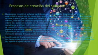 Procesos de creación del software
 El proceso de creación de software puede llegar a ser muy complejo, dependiendo de su porte,
características y criticidad del mismo. Por ejemplo la creación de un sistema operativo es una tarea que
requiere proyecto, gestión, numerosos recursos y todo un equipo disciplinado de trabajo. En el otro
extremo, si se trata de un sencillo programa (por ejemplo, la resolución de una ecuación de segundo
orden), éste puede ser realizado por un solo programador (incluso aficionado) fácilmente. Es así que
normalmente se dividen en tres categorías según su tamaño (líneas de código) o costo:
de «pequeño», «mediano» y «gran porte». Existen varias metodologías para estimarlo, una de las más
populares es el sistema COCOMO que provee métodos y un software (programa) que calcula y provee una
aproximación de todos los costos de producción en un «proyecto software» (relación horas/hombre, costo
monetario, cantidad de líneas fuente de acuerdo a lenguaje usado, etc.).
 Considerando los de gran porte, es necesario realizar complejas tareas, tanto técnicas como de gerencia,
una fuerte gestión y análisis diversos (entre otras cosas), la complejidad de ello ha llevado a que desarrolle
una ingeniería específica para tratar su estudio y realización: es conocida como Ingeniería de Software.
 