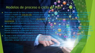 Modelos de proceso o ciclo de vida
 Para cada una de las fases o etapas listadas en el ítem anterior, existen sub-etapas (o tareas). El modelo de
proceso o modelo de ciclo de vida utilizado para el desarrollo, define el orden de las tareas o actividades
involucradas,6 también define la coordinación entre ellas, y su enlace y realimentación. Entre los más
conocidos se puede mencionar: modelo en cascada o secuencial, modelo espiral, modelo iterativo
incremental. De los antedichos hay a su vez algunas variantes o alternativas, más o menos atractivas según
sea la aplicación requerida y sus requisitos.7
 Modelos evolutivos:El software evoluciona con el tiempo.11 9 Los requisitos del usuario y del producto suelen
cambiar conforme se desarrolla el mismo. Las fechas de mercado y la competencia hacen que no sea posible
esperar a poner en el mercado un producto absolutamente completo, por lo que se aconsejable introducir una
versión funcional limitada de alguna forma para aliviar las presiones competitivas.
 En esas u otras situaciones similares los desarrolladores necesitan modelos de progreso que estén diseñados
para acomodarse a una evolución temporal o progresiva, donde los requisitos centrales son conocidos de
antemano, aunque no estén bien definidos a nivel detalle.
 