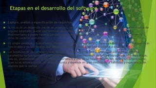 Etapas en el desarrollo del software
 Captura, análisis y especificación de requisitos
 Al inicio de un desarrollo (no de un proyecto), esta es la primera fase que se realiza, y, según el modelo de
proceso adoptado, puede casi terminar para pasar a la próxima etapa (caso de Modelo Cascada
Realimentado) o puede hacerse parcialmente para luego retomarla (caso Modelo Iterativo Incremental u
otros de carácter evolutivo).
 En simple palabras y básicamente, durante esta fase, se adquieren, reúnen y especifican las características
funcionales y no funcionales que deberá cumplir el futuro programa o sistema a desarrollar.
 Las bondades de las características, tanto del sistema o programa a desarrollar, como de su entorno,
parámetros no funcionales y arquitectura dependen enormemente de lo bien lograda que esté esta etapa.
Esta es, probablemente, la de mayor importancia y una de las fases más difíciles de lograr certeramente,
pues no es automatizable, no es muy técnica y depende en gran medida de la habilidad y experiencia del
analista que la realice.
 