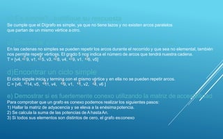 b) Es simple?. Justifique su respuesta
Se cumple que el Dígrafo es simple, ya que no tiene lazos y no existen arcos paralelos
que partan de un mismo vértice a otro.
c) Encontrar una cadena no simple no elemental de gra
En las cadenas no simples se pueden repetir los arcos durante el recorrido y que sea no elemental, también
nos permite repetir vértices. El grado 5 nos indica el número de arcos que tendrá nuestra cadena.
T = [v4, 9, v1, 5, v3, 8, v4, 9, v1, 6, v5]
d)Encontrar un ciclo simple
El ciclo simple inicia y termina con el mismo vértice y en ella no se pueden repetir arcos.
C = [v6, 14, v5, 11, v4, 9, v1, 1, v2, 4, v6 ]
e) Demostrar si es fuertemente conexo utilizando la matriz de accesibilidad
Para comprobar que un grafo es conexo podemos realizar los siguientes pasos:
1) Hallar la matriz de adyacencia y se eleva a la enésimapotencia.
2) Se calcula la suma de las potencias de A hastaAn.
3) Si todos sus elementos son distintos de cero, el grafo esconexo
 