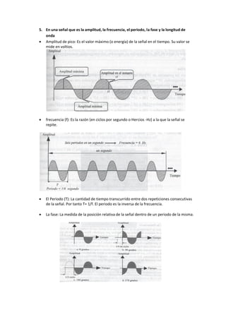 5. En una señal que es la amplitud, la frecuencia, el periodo, la fase y la longitud de
onda
 Amplitud de pico: Es el valor máximo (o energía) de la señal en el tiempo. Su valor se
mide en voltios.
 frecuencia (f): Es la razón (en ciclos por segundo o Hercios -Hz) a la que la señal se
repite.
 El Periodo (T): La cantidad de tiempo transcurrido entre dos repeticiones consecutivas
de la señal. Por tanto T= 1/f. El periodo es la inversa de la frecuencia.
 La fase: La medida de la posición relativa de la señal dentro de un periodo de la misma.
 