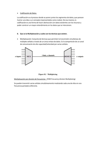  Codificación de Datos:
La codificación es el proceso donde se ponen juntos los segmentos de datos, que parecen
ilustrar una idea o un concepto (representados como nodos). De esa manera, la
codificación es una forma de hacer abstracción con datos existentes con los recursos y
poder construir un mayor entendimiento en los datos que se intervienen.
8. Que es la Multiplexación y cuáles son las técnicas que existen.
 Multiplexación: Conjunto de técnicas que permiten la transmisión simultáneas de
múltiples señales a través de un único enlace de datos. Es la compartición de un canal
de comunicación de alta capacidad/velocidad por varias señales.
Multiplexación por división de frecuencias (FDM Frecuency-division Multiplexing)
Se pueden transmitir varias señales simultáneamente modulando cada una de ellas en una
frecuencia portadora diferente.
 