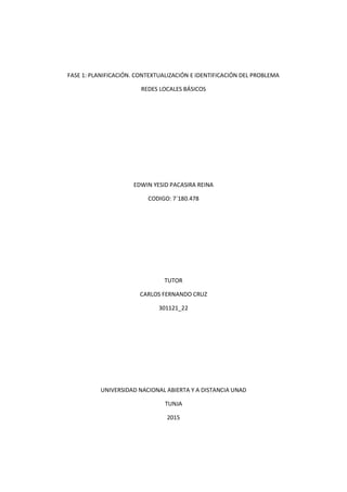 FASE 1: PLANIFICACIÓN. CONTEXTUALIZACIÓN E IDENTIFICACIÓN DEL PROBLEMA
REDES LOCALES BÁSICOS
EDWIN YESID PACASIRA REINA
CODIGO: 7´180.478
TUTOR
CARLOS FERNANDO CRUZ
301121_22
UNIVERSIDAD NACIONAL ABIERTA Y A DISTANCIA UNAD
TUNJA
2015
 