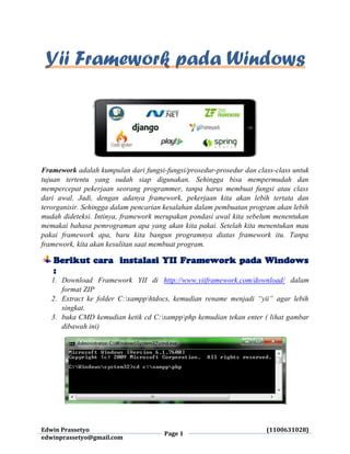 Edwin Prassetyo
Page 1
(1100631028)
edwinprassetyo@gmail.com
Yii Framework pada Windows
Framework adalah kumpulan dari fungsi-fungsi/prosedur-prosedur dan class-class untuk
tujuan tertentu yang sudah siap digunakan. Sehingga bisa mempermudah dan
mempercepat pekerjaan seorang programmer, tanpa harus membuat fungsi atau class
dari awal. Jadi, dengan adanya framework, pekerjaan kita akan lebih tertata dan
terorganisir. Sehingga dalam pencarian kesalahan dalam pembuatan program akan lebih
mudah dideteksi. Intinya, framework merupakan pondasi awal kita sebelum menentukan
memakai bahasa pemrograman apa yang akan kita pakai. Setelah kita menentukan mau
pakai framework apa, baru kita bangun programnya diatas framework itu. Tanpa
framework, kita akan kesulitan saat membuat program.
Berikut cara instalasi YII Framework pada Windows
:
1. Download Framework YII di http://www.yiiframework.com/download/ dalam
format ZIP
2. Extract ke folder C:xampphtdocs, kemudian rename menjadi “yii” agar lebih
singkat.
3. buka CMD kemudian ketik cd C:xamppphp kemudian tekan enter ( lihat gambar
dibawah ini)
 