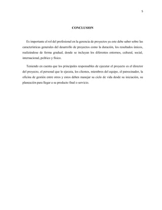 5
CONCLUSION
Es importante el rol del profesional en la gerencia de proyectos ya este debe saber sobre las
características generales del desarrollo de proyectos como la duración, los resultados únicos,
realizándose de forma gradual, donde se incluyan los diferentes entornos, cultural, social,
internacional, político y físico.
Teniendo en cuenta que los principales responsables de ejecutar el proyecto es el director
del proyecto, el personal que lo ejecuta, los clientes, miembros del equipo, el patrocinador, la
oficina de gestión entre otros y estos deben manejar su ciclo de vida desde su iniciación, su
planeación para llegar a su producto final o servicio.
 