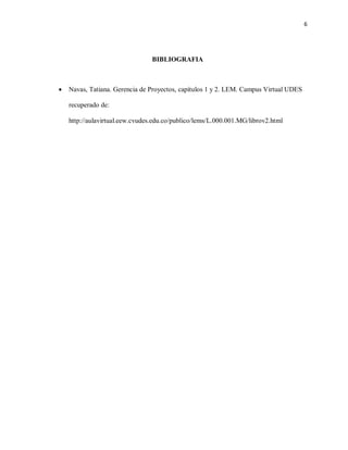 6
BIBLIOGRAFIA
 Navas, Tatiana. Gerencia de Proyectos, capítulos 1 y 2. LEM. Campus Virtual UDES
recuperado de:
http://aulavirtual.eew.cvudes.edu.co/publico/lems/L.000.001.MG/librov2.html
 