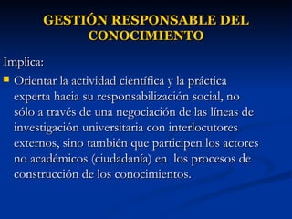 GESTIÓN RESPONSABLE DEL CONOCIMIENTO Implica:  Orientar la actividad científica y la práctica experta hacia su responsabilización social, no sólo a través de una negociación de las líneas de investigación universitaria con interlocutores externos, sino también que participen los actores no académicos (ciudadanía) en  los procesos de construcción de los conocimientos.  