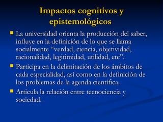 Impactos cognitivos y epistemológicos   La universidad orienta la producción del saber, influye en la definición de lo que se llama socialmente “verdad, ciencia, objetividad, racionalidad, legitimidad, utilidad, etc”. Participa en la delimitación de los ámbitos de cada especialidad, así como en la definición de los problemas de la agenda científica. Articula la relación entre tecnociencia y sociedad. 