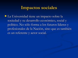 Impactos sociales   La Universidad tiene un impacto sobre la sociedad y su desarrollo económico, social y político. No sólo forma a los futuros líderes y profesionales de la Nación, sino que es también es un referente y actor social. 