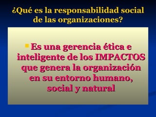 ¿Qué es la responsabilidad social de las organizaciones? Es una gerencia ética e inteligente de los IMPACTOS que genera la organización en su entorno humano, social y natural 
