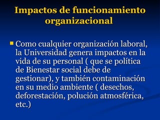 Impactos de funcionamiento organizacional   Como cualquier organización laboral, la Universidad genera impactos en la  vida de su personal ( que se política de Bienestar social debe de gestionar), y también contaminación en su medio ambiente ( desechos, deforestación, polución atmosférica, etc.) 
