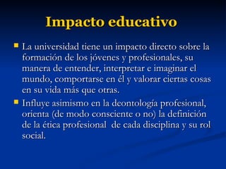 Impacto educativo   La universidad tiene un impacto directo sobre la formación de los jóvenes y profesionales, su manera de entender, interpretar e imaginar el mundo, comportarse en él y valorar ciertas cosas en su vida más que otras. Influye asimismo en la deontología profesional, orienta (de modo consciente o no) la definición de la ética profesional  de cada disciplina y su rol social. 