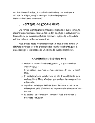 archivos Microsoft Office, vídeos de alta definición y muchos tipos de
archivos de imagen, aunque no tengas instalado el programa
correspondiente en tu ordenador.

3. Ventajas de google drive
Una ventaja sobre las plataformas convencionales es que al compartir
el archivo con muchas personas, éstas pueden modificar el archivo mientras
los demás, desde sus casas u oficinas, observan a quien está realizando la
edición. Lo llaman: colaboración en línea.
Accesibilidad desde cualquier conexión sin necesidad de instalar un
software particular así como gran seguridad de almacenamiento, pues el
usuario guarda la información en un sistema de nubes en la Internet.

4. Características de google drive
Unos 5GB de almacenamiento gratuito y se puede ampliar
mediante pagos.
Se conecta con sus otros productos como son Google+ y Google
Docs.
Es multiplataforma pues hay una versión disponible tanto para
Android, Linux, Mac y Windows que son los sistemas operativos
más usados.
Seguridad en la copia de datos, como decíamos es uno de los
más seguros y nos ofrece 99% de disponibilidad en todos los días
del año.
La potencia de su buscador también se hace presente en la
búsqueda de tus arch

 