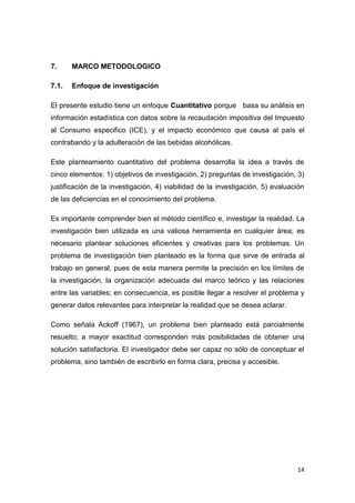 14
7. MARCO METODOLOGICO
7.1. Enfoque de investigación
El presente estudio tiene un enfoque Cuantitativo porque basa su análisis en
información estadística con datos sobre la recaudación impositiva del Impuesto
al Consumo especifico (ICE), y el impacto económico que causa al país el
contrabando y la adulteración de las bebidas alcohólicas.
Este planteamiento cuantitativo del problema desarrolla la idea a través de
cinco elementos: 1) objetivos de investigación, 2) preguntas de investigación, 3)
justificación de la investigación, 4) viabilidad de la investigación, 5) evaluación
de las deficiencias en el conocimiento del problema.
Es importante comprender bien el método científico e, investigar la realidad. La
investigación bien utilizada es una valiosa herramienta en cualquier área; es
necesario plantear soluciones eficientes y creativas para los problemas. Un
problema de investigación bien planteado es la forma que sirve de entrada al
trabajo en general, pues de esta manera permite la precisión en los límites de
la investigación, la organización adecuada del marco teórico y las relaciones
entre las variables; en consecuencia, es posible llegar a resolver el problema y
generar datos relevantes para interpretar la realidad que se desea aclarar.
Como señala Ackoff (1967), un problema bien planteado está parcialmente
resuelto; a mayor exactitud corresponden más posibilidades de obtener una
solución satisfactoria. El investigador debe ser capaz no sólo de conceptuar el
problema, sino también de escribirlo en forma clara, precisa y accesible.
 