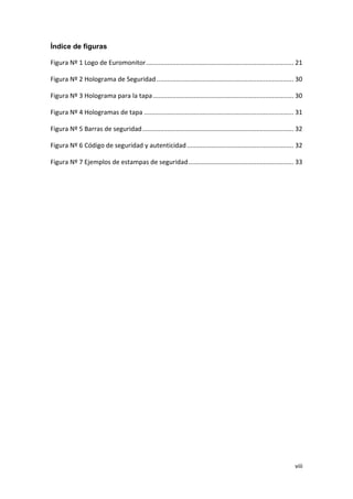 viii
Índice de figuras
Figura Nº 1 Logo de Euromonitor................................................................................... 21
Figura Nº 2 Holograma de Seguridad............................................................................. 30
Figura Nº 3 Holograma para la tapa............................................................................... 30
Figura Nº 4 Hologramas de tapa .................................................................................... 31
Figura Nº 5 Barras de seguridad..................................................................................... 32
Figura Nº 6 Código de seguridad y autenticidad............................................................ 32
Figura Nº 7 Ejemplos de estampas de seguridad........................................................... 33
 