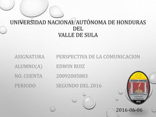 UNIVERSIDAD NACIONAL AUTÓNOMA DE HONDURAS
DEL
VALLE DE SULA
ASIGNATURA
ALUMNO(A)
NO. CUENTA
PERIODO
PERSPECTIVA DE LA COMUNICACION
EDWIN RUIZ
20092005883
SEGUNDO DEL 2016
2016-06-06
 