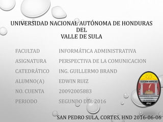 UNIVERSIDAD NACIONAL AUTÓNOMA DE HONDURAS
DEL
VALLE DE SULA
FACULTAD
ASIGNATURA
CATEDRÁTICO
ALUMNO(A)
NO. CUENTA
PERIODO
INFORMÁTICA ADMINISTRATIVA
PERSPECTIVA DE LA COMUNICACION
ING. GUILLERMO BRAND
EDWIN RUIZ
20092005883
SEGUNDO DEL 2016
SAN PEDRO SULA, CORTES, HND 2016-06-06
 