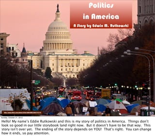 Politics
in America
A Story by Edwin M. Rutkowski
http://www.flickr.com/photos/83261600@N00/6465719119/
Sunday, October 21, 2012
Hello! My name’s Eddie Rutkowski and this is my story of politics in America. Things don’t
look so good in our little storybook land right now. But it doesn’t have to be that way. This
story isn’t over yet. The ending of the story depends on YOU! That’s right. You can change
how it ends, so pay attention.
 