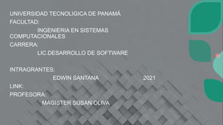 UNIVERSIDAD TECNOLIGICA DE PANAMÁ
FACULTAD:
INGENIERIA EN SISTEMAS
COMPUTACIONALES
CARRERA:
LIC.DESARROLLO DE SOFTWARE
INTRAGRANTES:
EDWIN SANTANA 2021
LINK:
PROFESORA:
MAGISTER SUSAN OLIVA
 
