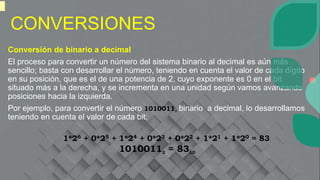 CONVERSIONES
Conversión de binario a decimal
El proceso para convertir un número del sistema binario al decimal es aún más
sencillo; basta con desarrollar el número, teniendo en cuenta el valor de cada dígito
en su posición, que es el de una potencia de 2, cuyo exponente es 0 en el bit
situado más a la derecha, y se incrementa en una unidad según vamos avanzando
posiciones hacia la izquierda.
Por ejemplo, para convertir el número 10100112 binario a decimal, lo desarrollamos
teniendo en cuenta el valor de cada bit:
1*26 + 0*25 + 1*24 + 0*23 + 0*22 + 1*21 + 1*20 = 83
10100112 = 8310
 