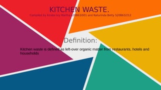 KITCHEN WASTE.
Compiled by Kirabo Ivy Martha s20B63/001 and Naturinda Betty S20B63/212
Definition:
Kitchen waste is defined as left-over organic matter from restaurants, hotels and
households
 