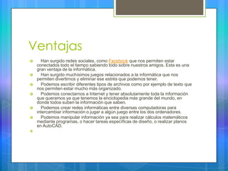 Ventajas
 Han surgido redes sociales, como Facebook que nos permiten estar
conectados todo el tiempo sabiendo todo sobre nuestros amigos. Esta es una
gran ventaja de la informática.
 Han surgido muchísimos juegos relacionados a la informática que nos
permiten divertirnos y eliminar ese estrés que podemos tener.
 Podemos escribir diferentes tipos de archivos como por ejemplo de texto que
nos permiten estar mucho más organizado.
 Podemos conectarnos a Internet y tener absolutamente toda la información
que queramos ya que tenemos la enciclopedia más grande del mundo, en
donde todos suben la información que saben.
 Podemos crear redes informáticas entre diversas computadoras para
intercambiar información o jugar a algún juego entre los dos ordenadores.
 Podemos manipular información ya sea para realizar cálculos matemáticos
mediante programas, o hacer tareas específicas de diseño, o realizar planos
en AutoCAD.

 