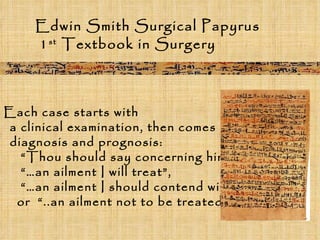 Edwin Smith Surgical Papyrus 1 st  Textbook in Surgery Each case starts with  a clinical examination, then comes  diagnosis and prognosis:  “ Thou should say concerning him…  “… an ailment I will treat”,  “… an ailment I should contend with”  or  “..an ailment not to be treated” 