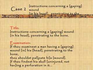 Case 2 Title :  Instructions concerning a [gaping] wound  [in his head], penetrating to the bone. Examination :  If thou examinest a man having a [gaping] wound [in] his [head], penetrating to the bone,  thou shouldst pal[pate hi]s [wound].  If thou findest his skull [uninjured, not hav]ing a perforation in it... Instructions concerning a [gaping] wound  [in his head],  penetrating to the bone. 