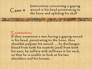 Case 4 Instructions concerning a gaping wound in his head penetrating to the bone and splitting his skull  Examination :  If thou examinest a man having a gaping wound in his head, penetrating to the bone, thou shouldst palpate his wound. .., he discharges blood from both his nostrils (and) from both his ears, he suffers with stiffness in his neck, so that he is unable to look at his two shoulders and his breast... 