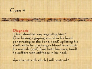 Diagnosis :  Thou shouldst say regarding him: “ One having a gaping wound in his head, penetrating to the bone, (and) splitting his skull; while he discharges blood from both his nostrils (and) from both his ears, (and) he suffers with stiffness in his neck.  An ailment with which I will contend.” Case 4 