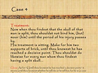 Treatment :  Now when thou findest that the skull of that man is split, thou shouldst not bind him, (but) moor (him) until the period of his injury passes by.  His treatment is sitting. Make for him two supports of brick, until thou knowest he has reached a decisive point. Thou shouldst do likewise for every man whom thou findest having a split skull... Gloss : As for "(Until) thou knowest he has reached a decisive point," it means (until thou knowest whether he will die or he will live; for he is (a case of) "an ailment with which I will contend.” Case 4 