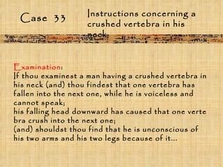 Case  33 Instructions concerning a crushed vertebra in his neck Examination :  If thou examinest a man having a crushed vertebra in his neck (and) thou findest that one vertebra has fallen into the next one, while he is voiceless and cannot speak;  his falling head downward has caused that one verte bra crush into the next one;  (and) shouldst thou find that he is unconscious of his two arms and his two legs because of it... 