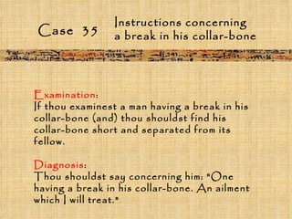 Case  35 Instructions concerning  a break in his collar-bone Examination :  If thou examinest a man having a break in his collar-bone (and) thou shouldst find his collar-bone short and separated from its fellow. Diagnosis :  Thou shouldst say concerning him: "One having a break in his collar-bone. An ailment which I will treat." 