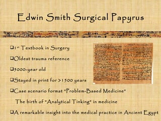 Edwin Smith Surgical Papyrus  1 st  Textbook in Surgery Oldest trauma reference 5000-year old Stayed in print for >1500 years Case scenario format “Problem-Based Medicine” The birth of “Analytical Tinking” in medicine A remarkable insight into the medical practice in Ancient Egypt 