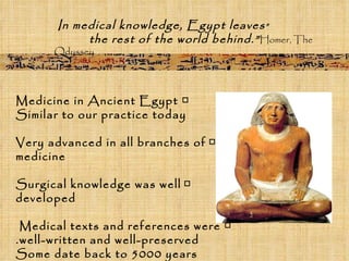 □  Medicine in Ancient Egypt Similar to our practice today □   Very advanced in all branches of medicine □   Surgical knowledge was well developed □  Medical texts and references were  well-written and well-preserved. Some date back to 5000 years “ In medical knowledge, Egypt leaves  the rest of the world behind.”  Homer,   The Odyssey 