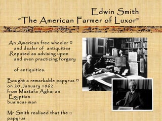 Edwin Smith “ The American Farmer of Luxor” □  An American free wheeler  and dealer of  antiquities  Reputed as advising upon,  and even practicing forgery  of antiquities. □  Bought a remarkable papyrus on 20 January 1862 from Mustafa Agha; an Egyptian  business man □   Mr Smith realised that the papyrus is a unique ancient Egyptian medical treatise.   