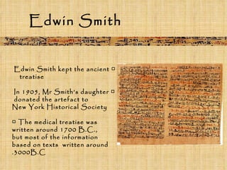 Edwin Smith □  Edwin Smith kept the ancient  treatise  □  In 1905, Mr Smith’s daughter  donated the artefact to  New York Historical Society □  The medical treatise was written around 1700 B.C.,  but most of the information based on texts  written around 3000B.C. 
