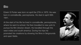 Bio
Edwin S Porter was born on april the 27th in 1870. He was
born in connellsville, pennsylvania. He died in april 30th
1941.
At the start of his life he lived in connellsville, pennsylvania,
where he went to school. He then travelled to new york to
pursue his film director dream. He travelled through the
west indies and south america. During his trips he
promoted his creations by showing his films in fairgrounds
and open fields.
 
