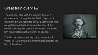 Great train overview
The one-reel film, with the running time of 11
minutes was put together by Edwin S porter. It
was filmed in 20 separate shots. But the shot that
caught the most attention was the shot of the
bandit shooting the gun at the camera. No earlier
film has created such a variety of scenes.
The film toured around the united states for 7
years. In 1905 it was the premier attraction for the
first nickelodeon.
 